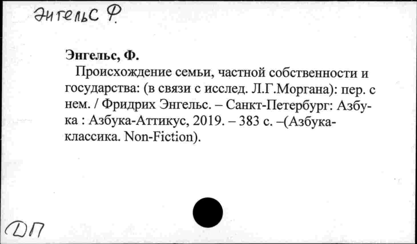 ﻿ОигельС Ф
Энгельс, Ф.
Происхождение семьи, частной собственности и государства: (в связи с исслед. Л.Г.Моргана): пер. с нем. / Фридрих Энгельс. - Санкт-Петербург: Азбука : Азбука-Аттикус, 2019. - 383 с. -(Азбука-классика. Non-Fiction).